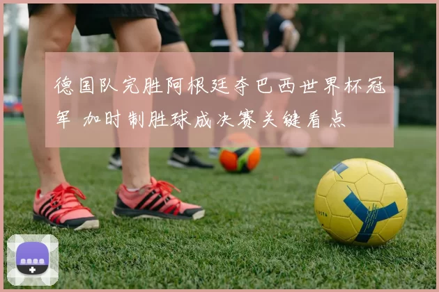德国队完胜阿根廷夺巴西世界杯冠军 加时制胜球成决赛关键看点