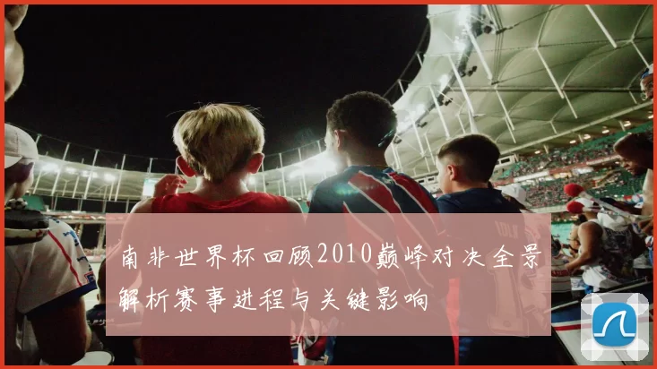 南非世界杯回顾2010巅峰对决全景解析赛事进程与关键影响