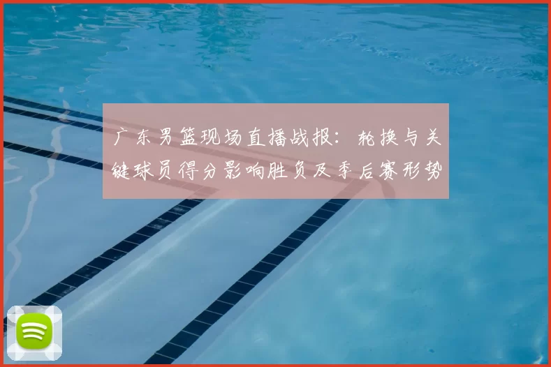 广东男篮现场直播战报：轮换与关键球员得分影响胜负及季后赛形势