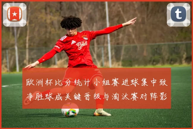 欧洲杯比分统计小组赛进球集中致净胜球成关键晋级与淘汰赛对阵影响