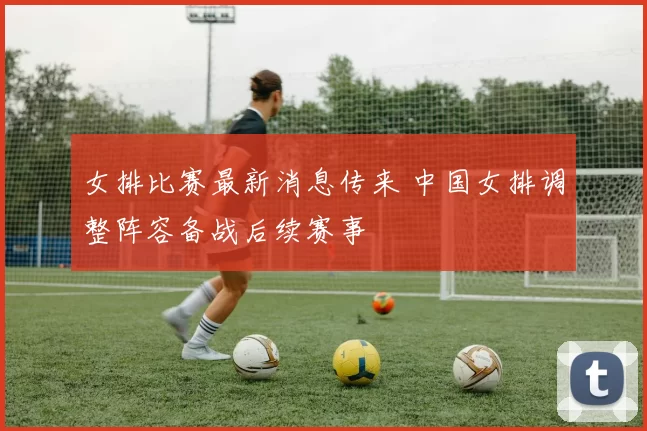 女排比赛最新消息传来 中国女排调整阵容备战后续赛事