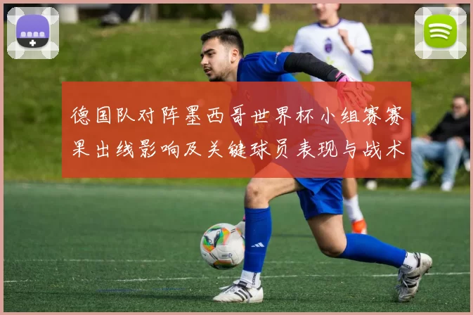 德国队对阵墨西哥世界杯小组赛赛果出线影响及关键球员表现与战术调整看点
