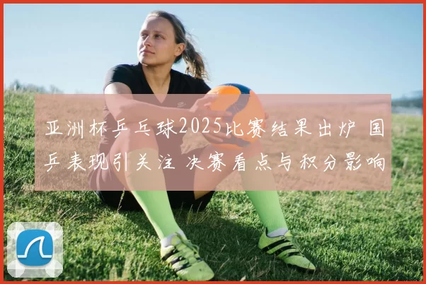 亚洲杯乒乓球2025比赛结果出炉 国乒表现引关注 决赛看点与积分影响同步显现