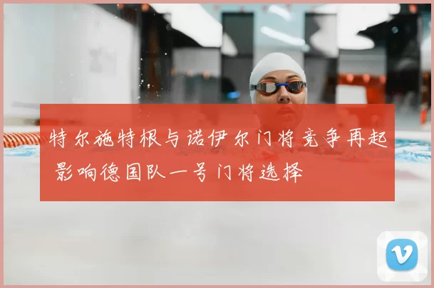 特尔施特根与诺伊尔门将竞争再起 影响德国队一号门将选择