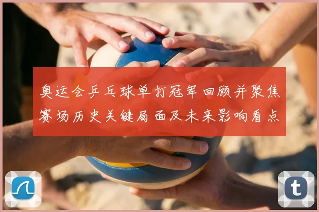 奥运会乒乓球单打冠军回顾并聚焦赛场历史关键局面及未来影响看点