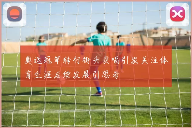 奥运冠军转行街头卖唱引发关注体育生涯后续发展引思考