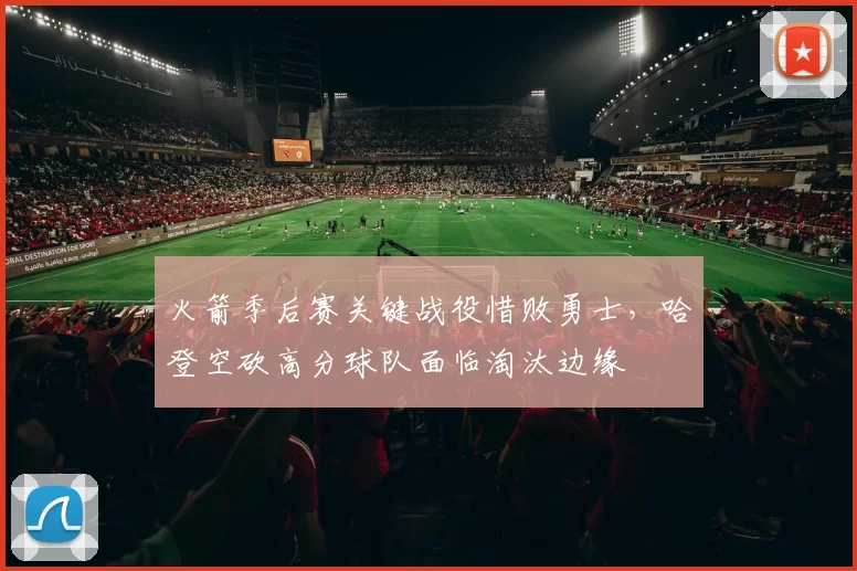火箭季后赛关键战役惜败勇士，哈登空砍高分球队面临淘汰边缘