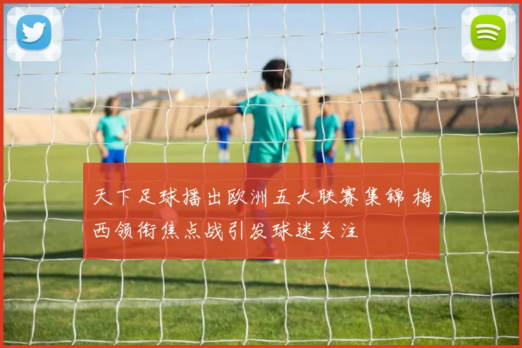 天下足球播出欧洲五大联赛集锦 梅西领衔焦点战引发球迷关注