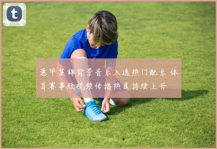 意甲集锦背景音乐入选热门配乐 体育赛事短视频传播热度持续上升