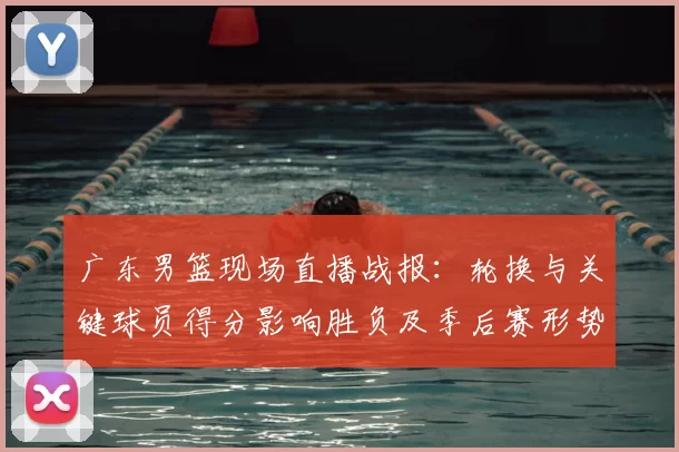 广东男篮现场直播战报：轮换与关键球员得分影响胜负及季后赛形势