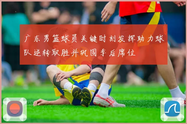 广东男篮球员关键时刻发挥助力球队逆转取胜并巩固季后席位