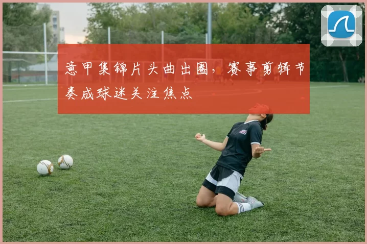 意甲集锦片头曲出圈，赛事剪辑节奏成球迷关注焦点