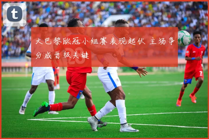 大巴黎欧冠小组赛表现起伏 主场争分成晋级关键