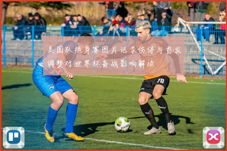 美国队热身赛图片记录伤停与首发调整对世界杯备战影响解读