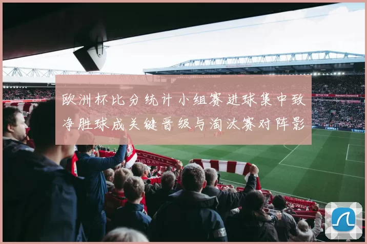 欧洲杯比分统计小组赛进球集中致净胜球成关键晋级与淘汰赛对阵影响