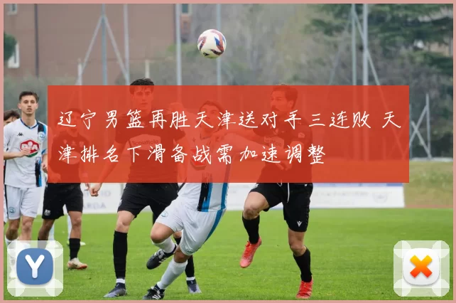 辽宁男篮再胜天津送对手三连败 天津排名下滑备战需加速调整