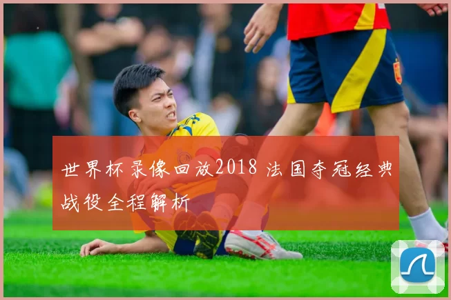 世界杯录像回放2018 法国夺冠经典战役全程解析