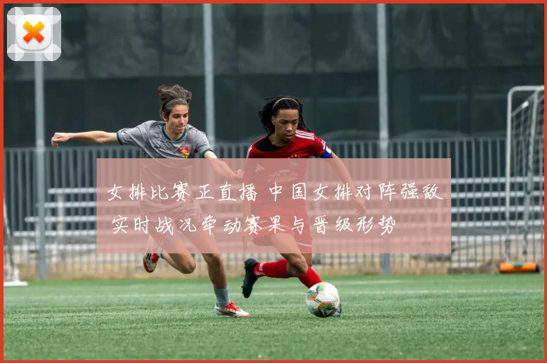 女排比赛正直播 中国女排对阵强敌 实时战况牵动赛果与晋级形势