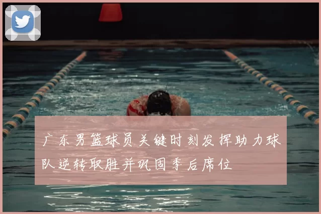 广东男篮球员关键时刻发挥助力球队逆转取胜并巩固季后席位