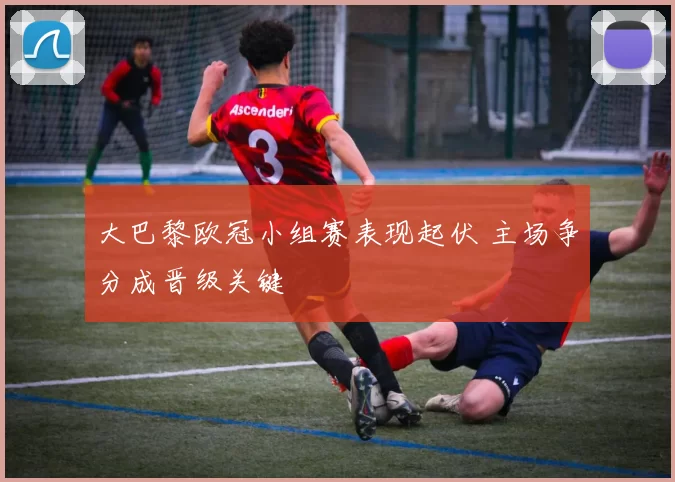 大巴黎欧冠小组赛表现起伏 主场争分成晋级关键