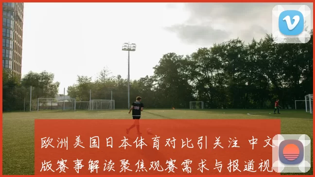 欧洲美国日本体育对比引关注 中文版赛事解读聚焦观赛需求与报道视角