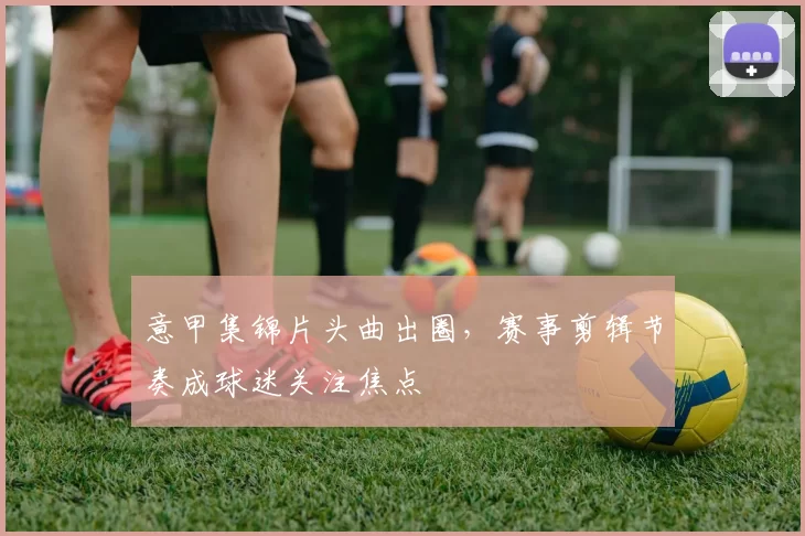 意甲集锦片头曲出圈，赛事剪辑节奏成球迷关注焦点