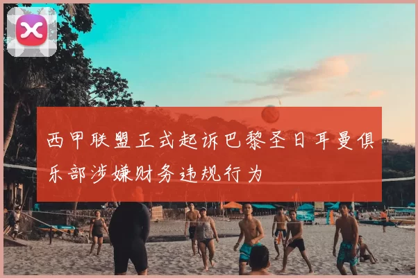 西甲联盟正式起诉巴黎圣日耳曼俱乐部涉嫌财务违规行为