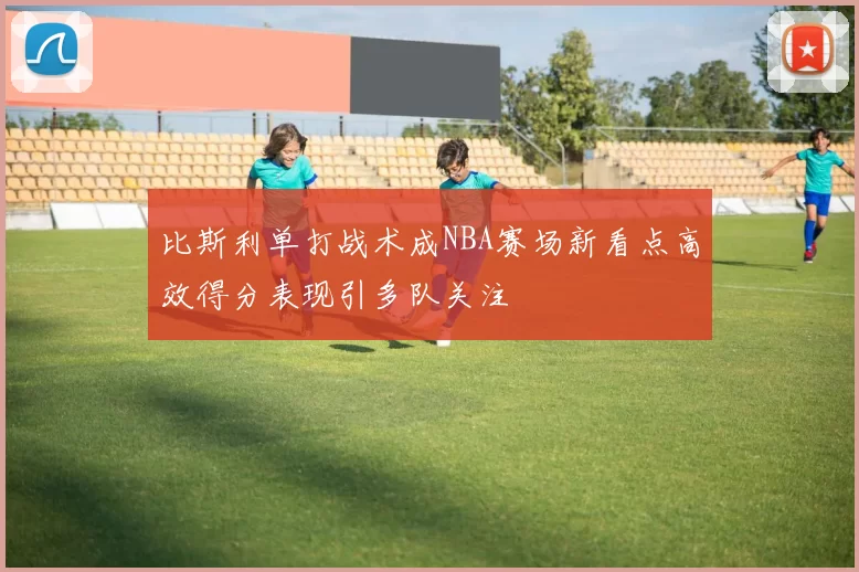 比斯利单打战术成NBA赛场新看点高效得分表现引多队关注