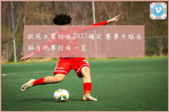 欧冠决赛时间2023确定 赛事开球安排与观赛时间一览