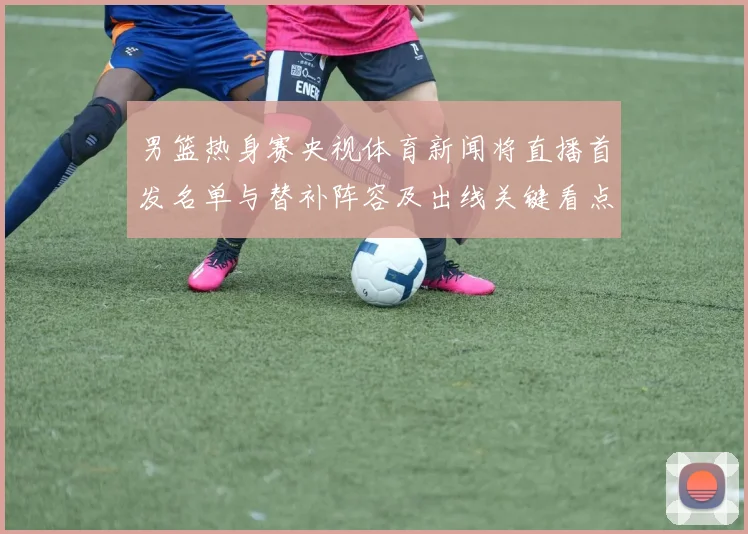 男篮热身赛央视体育新闻将直播首发名单与替补阵容及出线关键看点