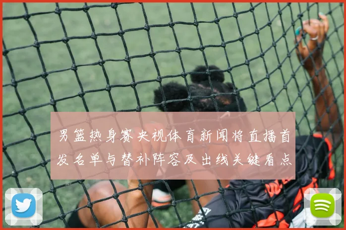 男篮热身赛央视体育新闻将直播首发名单与替补阵容及出线关键看点
