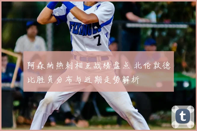 阿森纳热刺相互战绩盘点 北伦敦德比胜负分布与近期走势解析