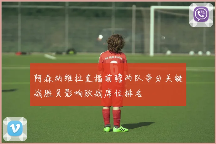 阿森纳维拉直播前瞻两队争分关键战胜负影响欧战席位排名